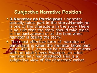 Subjective Narrative Position: 3.Narrator as Participant :  Narrator actually takes part in the story.Namely,he is one of the characters in the story.There is no rule that the story should take place in the past,presen or at the time when narrator is telling the story. The most effective form of  narrator as participant is when the narrator takes part as an ADULT ,because he describes events with an adult’s eyes.Example ,an adult narratin his / her childhood.This is a subjective view of the character/ writer. 
