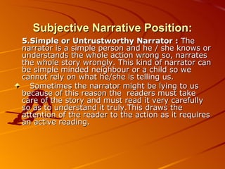 Subjective Narrative Position: 5.Simple or Untrustworthy Narrator :  The narrator is a simple person and he / she knows or understands the whole action wrong so, narrates the whole story wrongly. This kind of narrator can be simple minded neighbour or a child so we cannot rely on what he/she is telling us. Sometimes the narrator might be lying to us because of this reason the  readers must take care of the story and must read it very carefully  so as to understand it truly.This draws the attention of the reader to the action as it requires an active reading. 