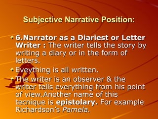 Subjective Narrative Position: 6.Narrator as a Diariest or Letter Writer :  The writer tells the story by writing a diary or in the form of letters. Eveything is all written.  The writer is an observer & the writer tells everything from his point of view.Another name of this tecnique is  epistolary.  For example Richardson’s  Pamela. 