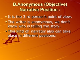 B.Anonymous (Objective) Narrative Position : It is the 3 rd person’s point of view. The writer is anonymous, we don’t know who is telling the story. This kind of  narrator also can take place in different positions: 