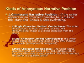 Kinds of Anonymous Narrative Position  1.Omniscent Narrative Position :  If the writer appears as an omnicient narrator,he is outside the  story and  knows & sees everything. a.Single Character Limited  Omniscience:  The writer knows about the heart and mind of only ONE PERSON(either major or a minor character from the story) b.Dual Character Limited Omniscience:  The writer knows about the heart and mind of only TWO PEOPLE. and usually (protagonist & antoganist) c.Multi Character Omniscience :  The writer knows about the heart and mind of ALL THE CHARACTERS in the story.(this style is very popular in the 19 th century) The author is a godlike person  