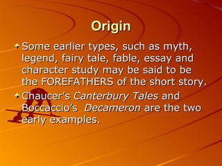 Origin Some earlier types, such as myth, legend, fairy tale, fable, essay and character study may be said to be the FOREFATHERS of the short story.  Chaucer’s  Canterbury Tales  and Boccaccio’s  Decameron  are the two early examples. 