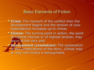 Basic Elements of Fiction Crisis:  The moment of the conflict then the development begins and the tension of your expectations increases up to climax Climax:  The turning point in action; the point of highest interest or of highest tension ,  may occur at the very end. Denouement (resolution):  The explanation of the complications of the story. Climax may or  may  not involve a denouement. 
