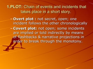 1.PLOT:  Chain of events and incidents that takes place in a short story.  Overt plot :  not secret,   open ;  one incident follows the other chronologically Covert plot:  not open ;  some incidents are implied or told indirectly by means of flashbacks & narrative projections in order to break through the monotony. 