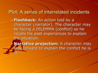 Plot:  A series of interrelated incidents Flashback:  An action told by a character (narrator). The character may be facing a DILEMMA  ( conflict )  so he recalls his past experiences to explain the situation. Narrative projection:  A character may look forward to explain the conflict he is in. 