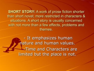 SHORT STORY:  A work of prose fiction shorter than short novel; more restricted in character s  & situations. A short story is usually concerned with not more than a few effects, problems a nd  themes. - It  emphasizes human nature and human values. - Time and Characters are limited but the place is not. 