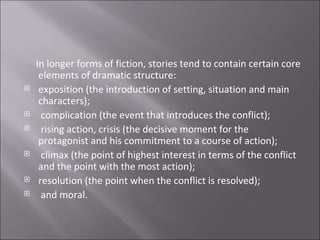 In longer forms of fiction, stories tend to contain certain core elements of dramatic structure:  exposition (the introduction of setting, situation and main characters); complication (the event that introduces the conflict);   rising action, crisis (the decisive moment for the protagonist and his commitment to a course of action); climax (the point of highest interest in terms of the conflict and the point with the most action);  resolution (the point when the conflict is resolved); and moral. 