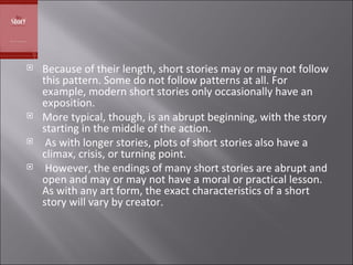 Because of their length, short stories may or may not follow this pattern. Some do not follow patterns at all. For example, modern short stories only occasionally have an exposition.  More typical, though, is an abrupt beginning, with the story starting in the middle of the action. As with longer stories, plots of short stories also have a climax, crisis, or turning point. However, the endings of many short stories are abrupt and open and may or may not have a moral or practical lesson. As with any art form, the exact characteristics of a short story will vary by creator.  