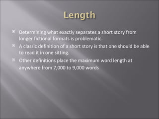 Determining what exactly separates a short story from longer fictional formats is problematic.  A classic definition of a short story is that one should be able to read it in one sitting.  Other definitions place the maximum word length at anywhere from 7,000 to 9,000 words   