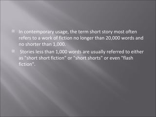 In contemporary usage, the term short story most often refers to a work of fiction no longer than 20,000 words and no shorter than 1,000. Stories less than 1,000 words are usually referred to either as "short short fiction" or "short shorts" or even "flash fiction". 