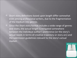 Short story definitions based upon length differ somewhat even among professional writers, due to the fragmentation of the medium into genres. Since the short story format includes a wide range of genres and styles, the actual length is mitigated somewhere between the individual author's preference (or the story's actual needs in terms of creative trajectory or story arc) and the submission guidelines relevant to the story's actual market.  