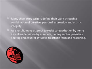 Many short story writers define their work through a combination of creative, personal expression and artistic integrity.  As a result, many attempt to resist categorization by genre as well as definition by numbers, finding such approaches limiting and counter-intuitive to artistic form and reasoning.   