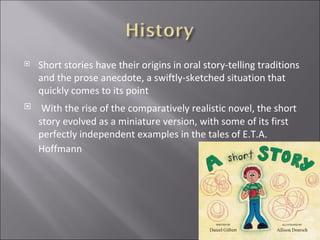 Short stories have their origins in oral story-telling traditions and the prose anecdote, a swiftly-sketched situation that quickly comes to its point  With the rise of the comparatively realistic novel, the short story evolved as a miniature version, with some of its first perfectly independent examples in the tales of E.T.A. Hoffmann   