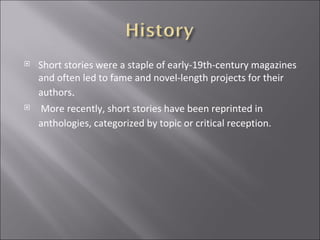 Short stories were a staple of early-19th-century magazines and often led to fame and novel-length projects for their authors . More recently, short stories have been reprinted in anthologies, categorized by topic or critical reception.   