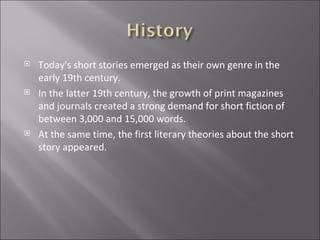 Today's short stories emerged as their own genre in the early 19th century. In the latter 19th century, the growth of print magazines and journals created a strong demand for short fiction of between 3,000 and 15,000 words. At the same time, the first literary theories about the short story appeared.  