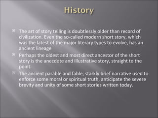 The art of story telling is doubtlessly older than record of civilization. Even the so-called modern short story, which was the latest of the major literary types to evolve, has an ancient lineage  Perhaps the oldest and most direct ancestor of the short story is the anecdote and illustrative story, straight to the point. The ancient parable and fable, starkly brief narrative used to enforce some moral or spiritual truth, anticipate the severe brevity and unity of some short stories written today.  