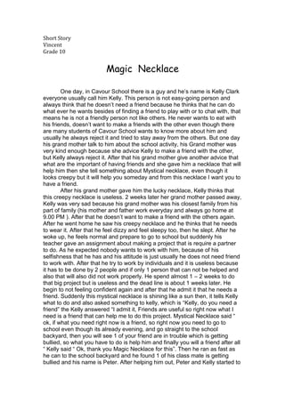 Short Story<br />Vincent <br />Grade 10<br />         Magic  Necklace<br />One day, in Cavour School there is a guy and he’s name is Kelly Clark everyone usually call him Kelly. This person is not easy-going person and always think that he doesn’t need a friend because he thinks that he can do what ever he wants besides of finding a friend to play with or to chat with, that means he is not a friendly person not like others. He never wants to eat with his friends, doesn’t want to make a friends with the other even though there are many students of Cavour School wants to know more about him and usually he always reject it and tried to stay away from the others. But one day his grand mother talk to him about the school activity, his Grand mother was very kind enough because she advice Kelly to make a friend with the other, but Kelly always reject it. After that his grand mother give another advice that what are the important of having friends and she gave him a necklace that will help him then she tell something about Mystical necklace, even though it looks creepy but it will help you someday and from this necklace I want you to have a friend.<br />After his grand mother gave him the lucky necklace, Kelly thinks that this creepy necklace is useless. 2 weeks later her grand mother passed away, Kelly was very sad because his grand mother was his closest family from his part of family (his mother and father work everyday and always go home at 9.00 PM ). After that he doesn’t want to make a friend with the others again. After he went home he saw his creepy necklace and he thinks that he needs to wear it. After that he feel dizzy and feel sleepy too, then he slept. After he woke up, he feels normal and prepare to go to school but suddenly his teacher gave an assignment about making a project that is require a partner to do. As he expected nobody wants to work with him, because of his selfishness that he has and his attitude is just usually he does not need friend to work with. After that he try to work by individuals and it is useless because it has to be done by 2 people and if only 1 person that can not be helped and also that will also did not work properly. He spend almost 1 – 2 weeks to do that big project but is useless and the dead line is about 1 weeks later. He begin to not feeling confident again and after that he admit it that he needs a friend. Suddenly this mystical necklace is shining like a sun then, it tells Kelly what to do and also asked something to kelly, which is “Kelly, do you need a friend” the Kelly answered “I admit it, Friends are useful so right now what I need is a friend that can help me to do this project. Mystical Necklace said “ ok, if what you need right now is a friend, so right now you need to go to school even though its already evening, and go straight to the school backyard, then you will see 1 of your friend are in trouble which is getting bullied, so what you have to do is help him and finally you will a friend after all “ Kelly said “ Ok, thank you Magic Necklace for this”. Then he ran as fast as he can to the school backyard and he found 1 of his class mate is getting bullied and his name is Peter. After helping him out, Peter and Kelly started to make friends and after that Peter and Kelly make the big project and they finished on time. Kelly said “ Thank you grand Mother, because of this Necklace , I have learn about friend and right now I have a friend, oh yes actually friends are fun because they can help me or play with me , once again thank you grand Mother “.<br />