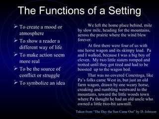 The Functions of a Setting
 To create a mood or            We left the home place behind, mile
                           by slow mile, heading for the mountains,
  atmosphere               across the prairie where the wind blew
 To show a reader a       forever.
  different way of life          At first there were four of us with
                           one horse wagon and its skimpy load. Pa
 To make action seem      and I walked, because I was a big boy of
  more real                eleven. My two little sisters romped and
                           trotted until they got tired and had to be
 To be the source of      boosted up to the wagon bed.
  conflict or struggle           That was no covered Conestoga, like
                           Pa’s folks came West in, but just an old
 To symbolize an idea     farm wagon, drawn by one weary horse,
                           creaking and rumbling westward to the
                           mountains, toward the little woods town
                           where Pa thought he had an old uncle who
                           owned a little two-bit sawmill.
                          Taken from “The Day the Sun Came Out” by D. Johnson
 