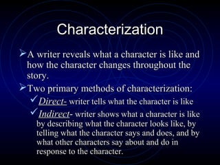 Characterization
A writer reveals what a character is like and
 how the character changes throughout the
 story.
Two primary methods of characterization:
  Direct- writer tells what the character is like
  Indirect- writer shows what a character is like
    by describing what the character looks like, by
    telling what the character says and does, and by
    what other characters say about and do in
    response to the character.
 
