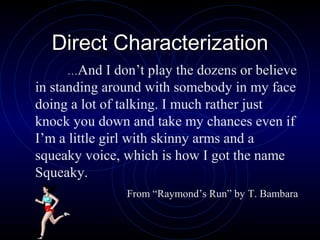 Direct Characterization
     …And     I don’t play the dozens or believe
in standing around with somebody in my face
doing a lot of talking. I much rather just
knock you down and take my chances even if
I’m a little girl with skinny arms and a
squeaky voice, which is how I got the name
Squeaky.
                From “Raymond’s Run” by T. Bambara
 