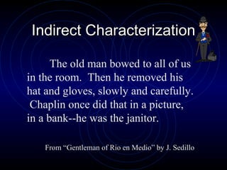 Indirect Characterization

      The old man bowed to all of us
in the room. Then he removed his
hat and gloves, slowly and carefully.
 Chaplin once did that in a picture,
in a bank--he was the janitor.

    From “Gentleman of Rio en Medio” by J. Sedillo
 
