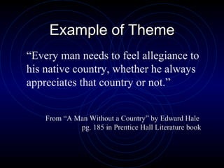 Example of Theme
“Every man needs to feel allegiance to
his native country, whether he always
appreciates that country or not.”


    From “A Man Without a Country” by Edward Hale
             pg. 185 in Prentice Hall Literature book
 