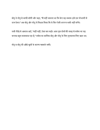 मोटू ने गोटू से मािी माँगी और कहा, "मैं नहीं जानता था कक मेरा यह मजाक हमें इस परेिानी में
डाल देगा।" अब मोटू और गोटू ने मनश्चय ककया कक वे किर ऐसी िरारत कभी नहीं करेंगे।
तभी पीछे से आवाज आई, "नहीं नहीं, ऐसा मत कहो। आज तुम दोनों की वजह से सकक स का यह
करतब बहुत कामयाब रहा है," सकक स का मामलक मोटू और गोटू के मलए गुलदस्ता मलए खड़ा था।
गोटू व मोटू की आँखें खुिी के कारण चमकने लगीं।१ जु
 
