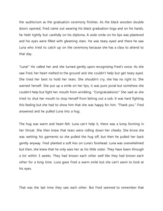 the auditorium as the graduation ceremony finishes. As the black wooden double
doors opened, Fred came out wearing his black graduation toga and on his hands,
he held tightly but carefully on his diploma. A wide smile on his lips was plastered
and his eyes were filled with gleaming stars. He was teary eyed and there he saw
Luna who tried to catch up on the ceremony because she has a class to attend to
that day.
“Luna!” He called her and she turned gently upon recognizing Fred’s voice. As she
saw Fred, her heart melted to the ground and she couldn’t help but get teary eyed.
She tried her best to hold her tears. She shouldn’t cry, she has no right to. She
warned herself. She put up a smile on her lips, it was pure jovial but somehow she
couldn’t help but fight her mouth from wrinkling. “Congratulations!” She said as she
tried to shut her mouth to stop herself from letting out a sob. It was hard fighting
this feeling but she had to show him that she was happy for him. “Thank you.” Fred
answered and he pulled Luna into a hug.
The hug was warm and heart-felt. Luna can’t help it, there was a lump forming in
her throat. She then knew that tears were rolling down her cheeks. She know she
was wetting his garments so she pulled the hug off, but then he pulled her back
gently anyway. Fred planted a soft kiss on Luna’s forehead. Luna was overwhelmed
but then, she knew that he only sees her as his little sister. They have been through
a lot within 3 weeks. They had known each other well like they had known each
other for a long time. Luna gave Fred a warm smile but she can’t seem to look at
his eyes.
That was the last time they saw each other. But Fred seemed to remember that
 