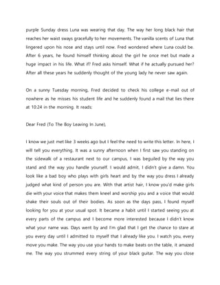 purple Sunday dress Luna was wearing that day. The way her long black hair that
reaches her waist sways gracefully to her movements. The vanilla scents of Luna that
lingered upon his nose and stays until now. Fred wondered where Luna could be.
After 6 years, he found himself thinking about the girl he once met but made a
huge impact in his life. What if? Fred asks himself. What if he actually pursued her?
After all these years he suddenly thought of the young lady he never saw again.
On a sunny Tuesday morning, Fred decided to check his college e-mail out of
nowhere as he misses his student life and he suddenly found a mail that lies there
at 10:24 in the morning. It reads:
Dear Fred (To The Boy Leaving In June),
I know we just met like 3 weeks ago but I feel the need to write this letter. In here, I
will tell you everything. It was a sunny afternoon when I first saw you standing on
the sidewalk of a restaurant next to our campus, I was beguiled by the way you
stand and the way you handle yourself. I would admit, I didn’t give a damn. You
look like a bad boy who plays with girls heart and by the way you dress I already
judged what kind of person you are. With that artist hair, I know you’d make girls
die with your voice that makes them kneel and worship you and a voice that would
shake their souls out of their bodies. As soon as the days pass, I found myself
looking for you at your usual spot. It became a habit until I started seeing you at
every parts of the campus and I become more interested because I didn’t know
what your name was. Days went by and I’m glad that I get the chance to stare at
you every day until I admitted to myself that I already like you. I watch you, every
move you make. The way you use your hands to make beats on the table, it amazed
me. The way you strummed every string of your black guitar. The way you close
 
