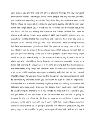 your eyes as you play the song with all your soul and feelings. The way you would
smile at your friends. The way you would talk to people. The way you walk, you talk,
you breathe and everything about you. Every little thing about you mattered until I
felt like I have no chance at all in knowing your name. Luckily, fate let me know your
name and things about you. I found you on Facebook until I browsed about you
and found out that you already love someone else. It hurt, to know that I have no
chance at all. All my dreams were shattered. With that, I tried to get over you but
every time I tried to, I failed. You were there and I was here from a far. You were so
near yet so far. I cannot reach you and I don’t know why. I kept on asking fate why
but there was no answer given to me. Until fate gave me so many chances. And the
one I took, it was the greatest decision I ever made. It felt awkward to finally talk to
you and you were talking to me too. I had to pretend I didn’t know every single
detail about you when I really do. But somehow I was wrong. I found a lot more
about you when you told me things. I was so nervous when you asked me out on a
lunch, not knowing if I should go or if it’s right or wrong. But then I went anyway.
For three weeks, many things had happened. Even if it wasn’t much for you, it meant
a lot to me. Until I found out about you, graduating and it felt bad for me. I mean I
should be happy for you, and I was, but the thought of you leaving makes me want
to hibernate my entire life. I want you to be with me even if I know it’s impossible.
You love her, and it reminds me every single day I see you holding your phone and
talking to somebody which I know was her. Despite that, I made sure I wasn’t going
to regret having the chance to meet you, I made the most out of it. I talked to you,
and you talked to me. We shared a part of each other and this one I’m going to
treasure for the rest of my life. But I am so sorry for your girlfriend. I know it was
wrong of me to spend time with you. It wasn’t right that I made it happen and my
conscience bugged me. So I’m going to promise that after your graduation day, I’m
going to go on with my life. I’m going to take you off my mind. I will set you free. I
 
