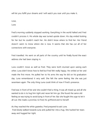 will let you fulfill your dreams and I will watch you soar until you make it.
Love,
Luna
Fred’s morning suddenly stopped working. Everything in the world halted and Fred
couldn’t process it. His whole day was turned upside down. His day ended looking
for her but he couldn’t reach her. He didn’t know where to find her. Her friend
doesn’t seem to know where she is now. It seems that she has cut all of her
connections with everyone.
Fred travelled. He went on all parts of the country until he finally found the exact
address she had been staying in.
Luna couldn’t move as well as Fred. They were both stunned upon seeing each
other. Luna didn’t know how to feel but Fred felt really happy. He smiled at her and
made the first move. He pulled her to his arms the way he did on his graduation
day. Luna remembered it very well. She felt the same feeling like she was just
seventeen again. The only thing Luna could think of now if Fred’s presence.
Fred was in front of her and she couldn’t feel a thing. It was all mixed up and all she
wanted to do is to hug him tight and never let him go. She found the same old
feeling se was trying to avoid lying in front of her. But she fought the urge to let it
all out. She made a promise, to Fred, his girlfriend and to herself.
As they reached the white gazeebo, Fred prepared to ask Luna.
Fred slowly walked towards Luna and pulled her into a hug. She hushed her tears
away and hugged her tight.
 