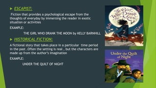  ESCAPIST:
Fiction that provides a psychological escape from the
thoughts of everyday by immersing the reader in exotic
situation or activities
EXAMPLE:
THE GIRL WHO DRANK THE MOON by KELLY BARNHILL
 HISTORICAL FICTION:
A fictional story that takes place in a particular time period
in the past .Often the setting is real , but the characters are
made up from the author’s imagination
EXAMPLE:
UNDER THE QUILT OF NIGHT
 