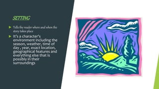 SETTING
 Tells the reader where and when the
story takes place
 It’s a character's
environment including the
season, weather, time of
day , year, exact location,
geographical features and
everything else that is
possibly in their
surroundings
 