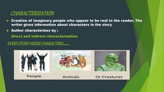 CHARACTERIZATION
 Creation of imaginary people who appear to be real to the reader. The
writer gives information about characters in the story
 Author characterizes by :
direct and indirect characterization
EVERYSTORYNEEDSCHARACTERS……….
 