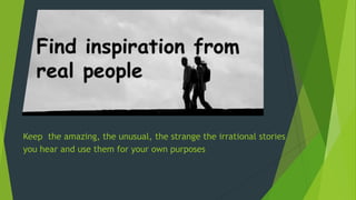 Keep the amazing, the unusual, the strange the irrational stories
you hear and use them for your own purposes
 