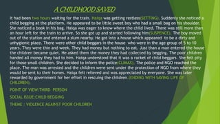 A CHILDHOODSAVED
It had been two hours waiting for the train. Haiqa was getting restless(SETTING). Suddenly she noticed a
child begging at the platform. He appeared to be little sweet boy who had a small bag on his shoulder.
She noticed a book in his bag. Haiqa was eager to know where the child lived. There was still more than
an hour left for the train to arrive. So she got up and started following him(SUSPENCE). The boy moved
out of the station and entered a slum nearby. He got into a house which appeared to be a dirty and
unhygienic place. There were other child beggars in the house who were in the age group of 5 to 10
years. They were thin and week. They had money but nothing to eat. Just than a man entered the house
the children became quiet. He asked them the money they had collected by begging. The poor children
handed all money they had to him. Haiqa understood that it was a racket of child beggars. She felt pity
for those small children. She decided to inform the police(CLIMAX). The police and NGO reached the
place. The man was arrested and the children were sent under the protection of NGO from where they
would be sent to their homes. Haiqa felt relieved and was appreciated by everyone. She was later
rewarded by government for her effort in rescuing the children.(ENDING WITH SAVING LIFE OF
CHILDREN).
POINT OF VIEW:THIRD PERSON
SOCIAL ISSUE:CHILD BEGGING
THEME : VIOLENCE AGAINST POOR CHILDREN
 