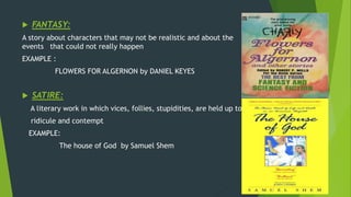  FANTASY:
A story about characters that may not be realistic and about the
events that could not really happen
EXAMPLE :
FLOWERS FOR ALGERNON by DANIEL KEYES
 SATIRE:
A literary work in which vices, follies, stupidities, are held up to
ridicule and contempt
EXAMPLE:
The house of God by Samuel Shem
 
