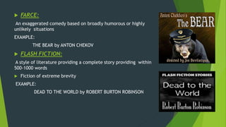  FARCE:
An exaggerated comedy based on broadly humorous or highly
unlikely situations
EXAMPLE:
THE BEAR by ANTON CHEKOV
 FLASH FICTION:
A style of literature providing a complete story providing within
500-1000 words
 Fiction of extreme brevity
EXAMPLE:
DEAD TO THE WORLD by ROBERT BURTON ROBINSON
 