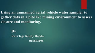 Using an unmanned aerial vehicle water sampler to
gather data in a pit-lake mining environment to assess
closure and monitoring.
By
Ravi Teja Reddy Dodda
016693196
 