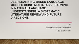 DEEP LEARNING-BASED LANGUAGE
MODELS USING MULTI-TASK LEARNING
IN NATURAL LANGUAGE
UNDERSTANDING: A SYSTEMATIC
LITERATURE REVIEW AND FUTURE
DIRECTIONS
BY:
SANJAY BHARGAV MADAMANCHI
SJSU ID: 016421587
 