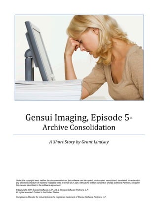 Gensui Imaging, Episode 5-
Archive Consolidation
A Short Story by Grant Lindsay
Under the copyright laws, neither the documentation nor the software can be copied, photocopied, reproduced, translated, or reduced to
any electronic medium of machine-readable form, in whole or in part, without the written consent of Sherpa Software Partners, except in
the manner described in the software agreement.
© Copyright 2011 Everest Software, L.P., d.b.a. Sherpa Software Partners, L.P.
All rights reserved. Printed in the United States.
Compliance Attender for Lotus Notes is the registered trademark of Sherpa Software Partners, L.P.
 