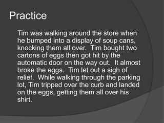 Practice
Tim was walking around the store when
he bumped into a display of soup cans,
knocking them all over. Tim bought two
cartons of eggs then got hit by the
automatic door on the way out. It almost
broke the eggs. Tim let out a sigh of
relief. While walking through the parking
lot, Tim tripped over the curb and landed
on the eggs, getting them all over his
shirt.

 