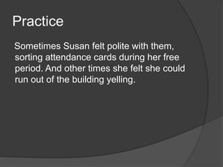 Practice
Sometimes Susan felt polite with them,
sorting attendance cards during her free
period. And other times she felt she could
run out of the building yelling.

 