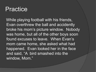Practice
While playing football with his friends,
Evan overthrew the ball and accidently
broke his mom’s picture window. Nobody
was home, but all of the other boys soon
found excuses to leave. When Evan’s
mom came home, she asked what had
happened. Evan looked her in the face
and said, “A bird smashed into the
window, Mom.”

 