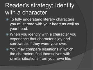 Reader’s strategy: Identify
with a character
To fully understand literary characters
you must read with your heart as well as
your head.
 When you identify with a character you
experience that character’s joy and
sorrows as if they were your own.
 You may compare situations in which
the characters find themselves with
similar situations from your own life.


 