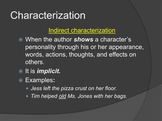 Characterization
Indirect characterization
 When the author shows a character’s
personality through his or her appearance,
words, actions, thoughts, and effects on
others.
 It is implicit.
 Examples:
 Jess left the pizza crust on her floor.
 Tim helped old Ms. Jones with her bags.

 