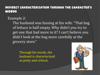 Indirect Characterization through the character’s
words

Example 2:
The husband was fussing at his wife. “That bag
of lettuce is half empty. Why didn’t you try to
get one that had more in it? I can’t believe you
didn’t look at the bag more carefully at the
grocery store.”
Through his words, the
husband is characterized
as picky and critical.

 