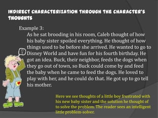 Indirect Characterization through the character’s
thoughts
Example 3:
As he sat brooding in his room, Caleb thought of how
his baby sister spoiled everything. He thought of how
things used to be before she arrived. He wanted to go to
Disney World and have fun for his fourth birthday. He
got an idea. Buck, their neighbor, feeds the dogs when
they go out of town, so Buck could come by and feed
the baby when he came to feed the dogs. He loved to
play with her, and he could do that. He got up to go tell
his mother.
Here we see thoughts of a little boy frustrated with
his new baby sister and the solution he thought of
to solve the problem. The reader sees an intelligent
little problem-solver.

 
