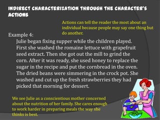 Indirect Characterization through the character’s
actions
Actions can tell the reader the most about an
individual because people may say one thing but
do another.

Example 4:
Julie began fixing supper while the children played.
First she washed the romaine lettuce with grapefruit
seed extract. Then she got out the mill to grind the
corn. After it was ready, she used honey to replace the
sugar in the recipe and put the cornbread in the oven.
The dried beans were simmering in the crock pot. She
washed and cut up the fresh strawberries they had
picked that morning for dessert.
We see Julie as a conscientious mother concerned
about the nutrition of her family. She cares enough
to work harder in preparing meals the way she
thinks is best.

 