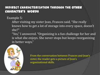 Indirect Characterization through the other
character’s words
Example 5:
After visiting my sister Jean, Frances said, “She really
knows how to get a lot of storage into every space, doesn’t
she?”
“Yes,” I answered. “Organizing is a fun challenge for her and
is what she enjoys. She never stops but keeps reorganizing
in better ways.”

From the conversation between Frances and Jean’s
sister, the reader gets a picture of Jean’s
organizational skills.

 